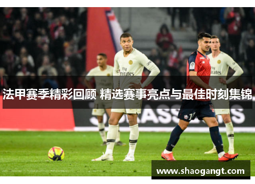 法甲赛季精彩回顾 精选赛事亮点与最佳时刻集锦