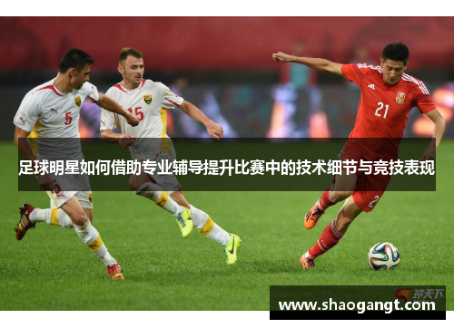 足球明星如何借助专业辅导提升比赛中的技术细节与竞技表现